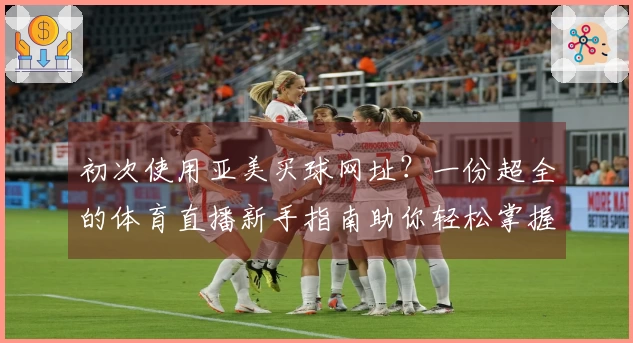初次使用亚美买球网址？一份超全的体育直播新手指南助你轻松掌握平台所有功能