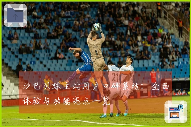 沙巴买球主站用户口碑集结：全面体验与功能亮点一览