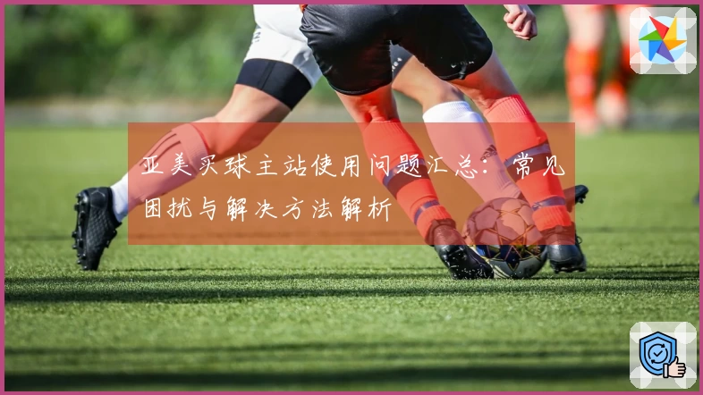 亚美买球主站使用问题汇总：常见困扰与解决方法解析