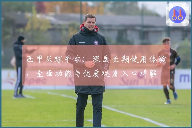 西甲买球平台:深度长期使用体验,全面功能与优质观看入口详解