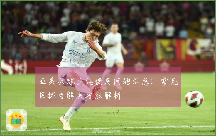 亚美买球主站使用问题汇总：常见困扰与解决方法解析