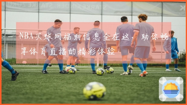 NBA买球网福利信息全在这，助你畅享体育直播的精彩体验