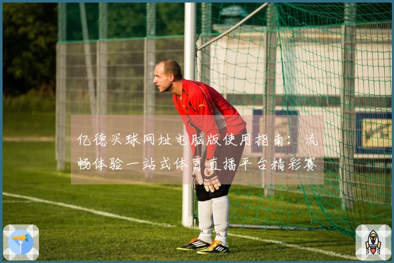 亿德买球网址电脑版使用指南：流畅体验一站式体育直播平台精彩赛事