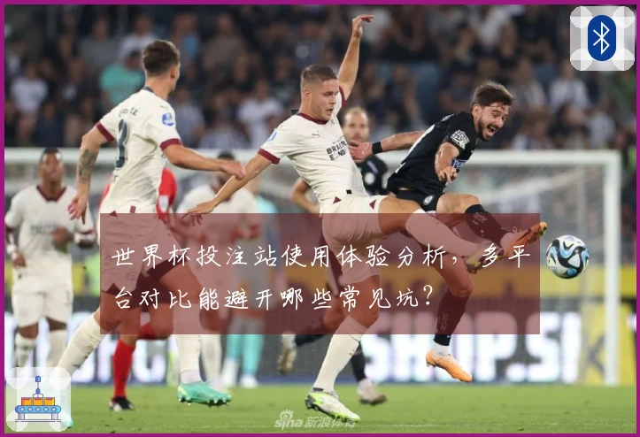 世界杯投注站使用体验分析，多平台对比能避开哪些常见坑？